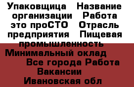 Упаковщица › Название организации ­ Работа-это проСТО › Отрасль предприятия ­ Пищевая промышленность › Минимальный оклад ­ 20 000 - Все города Работа » Вакансии   . Ивановская обл.